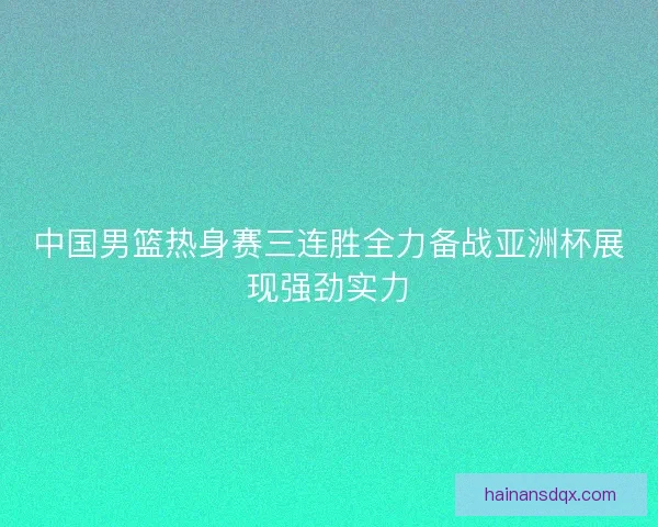 中国男篮热身赛三连胜全力备战亚洲杯展现强劲实力