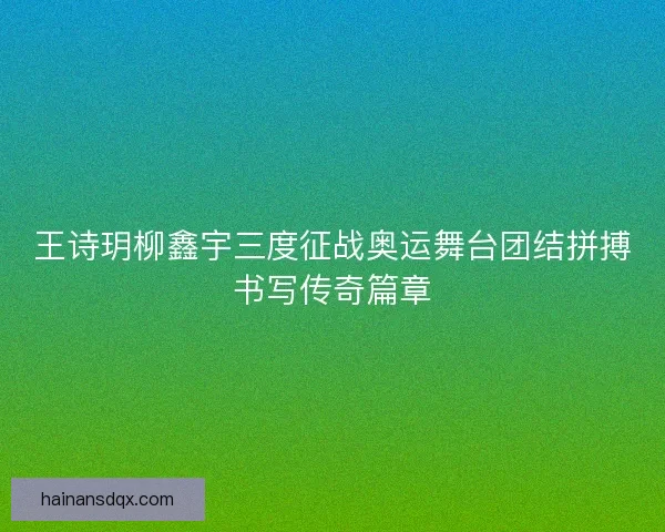 王诗玥柳鑫宇三度征战奥运舞台团结拼搏书写传奇篇章