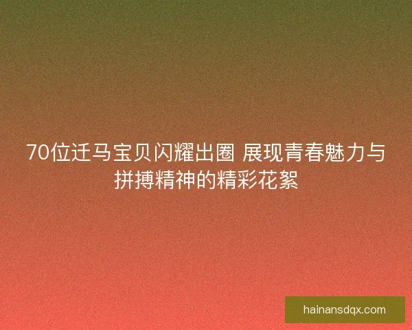 70位迁马宝贝闪耀出圈 展现青春魅力与拼搏精神的精彩花絮